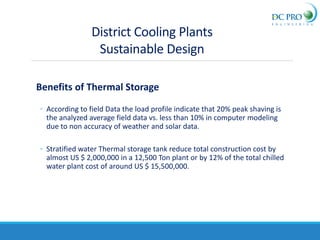 Benefits of Thermal Storage
◦ According to field Data the load profile indicate that 20% peak shaving is
the analyzed average field data vs. less than 10% in computer modeling
due to non accuracy of weather and solar data.
◦ Stratified water Thermal storage tank reduce total construction cost by
almost US $ 2,000,000 in a 12,500 Ton plant or by 12% of the total chilled
water plant cost of around US $ 15,500,000.
District Cooling Plants
Sustainable Design
 