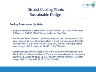 Cooling Tower make Up Water
◦ Evaporation Losses is estimated at 7.2 Lit/ton-Hr (1.9 US Gal / Ton-Hr) or
1.3% of the 2.43 US GPM / Ton of condenser Flow Rate.
◦ Desalinated Fresh Water in UAE is very soft and has salt content of 150
ppm. Hence # of cycle of concentration is 5 and the blow-down from the
cooling tower is 1.8 Lit/ton-Hr (0.475 US Gal / Ton-Hr) making the total
water usage of (9.0 Lit/ton-Hr (2.375 US Gal / Ton-Hr).
◦ Treated Sewage Effluent (TSE) is rich in nitrate and other dissolved solid.
The # of cycle of concentration is 2.5 and the blow-down from the cooling
tower is 4.8 Lit/ton-Hr (1.27 US Gal / Ton-Hr) making the total TSE water
usage of (12.0 Lit/ton-Hr (3.17 US Gal / Ton-Hr).
District Cooling Plants
Sustainable Design
 