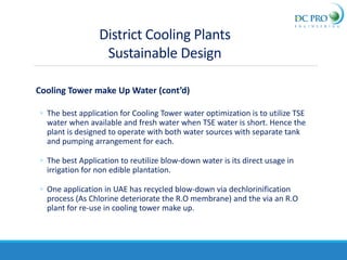 Cooling Tower make Up Water (cont’d)
◦ The best application for Cooling Tower water optimization is to utilize TSE
water when available and fresh water when TSE water is short. Hence the
plant is designed to operate with both water sources with separate tank
and pumping arrangement for each.
◦ The best Application to reutilize blow-down water is its direct usage in
irrigation for non edible plantation.
◦ One application in UAE has recycled blow-down via dechlorinification
process (As Chlorine deteriorate the R.O membrane) and the via an R.O
plant for re-use in cooling tower make up.
District Cooling Plants
Sustainable Design
 