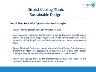 Cost & Plant Foot Print Optimization Key Strategies
◦ Install Thermal Storage Tank above water storage.
◦ Have a proper equipment layout where piping is flowing in smooth logical
sense and along with proper layout and under ceiling cross over would
minimize piping length and maintain adequate and open maintenance
space.
◦ Proper Electrical Equipment Layout where Medium Voltage Switchgear and
transformer room are segregated in separate G.F rooms with proper
cooling or ventilation and adequate fire protection is maintained.
◦ Install low voltage MCC under transformers directly and close to the
pumps in the basement level to minimize cable runs.
District Cooling Plants
Sustainable Design
 