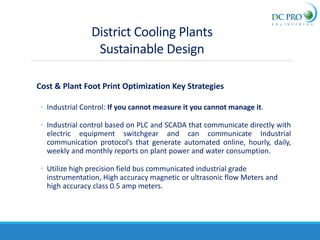 Cost & Plant Foot Print Optimization Key Strategies
◦ Industrial Control: If you cannot measure it you cannot manage it.
◦ Industrial control based on PLC and SCADA that communicate directly with
electric equipment switchgear and can communicate Industrial
communication protocol’s that generate automated online, hourly, daily,
weekly and monthly reports on plant power and water consumption.
◦ Utilize high precision field bus communicated industrial grade
instrumentation, High accuracy magnetic or ultrasonic flow Meters and
high accuracy class 0.5 amp meters.
District Cooling Plants
Sustainable Design
 