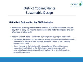 O & M Cost Optimization Key O&M strategies
◦ Manpower Planning: Minimize the number of staff for maximum two per
day shift to carry out routine maintenance and water testing and one per
afternoon or night shift.
◦ Resolve the low delta T syndrome by design and by proper operation:
◦ I pioneered the concept of customers’ or tertiary pump control from the plant PLC
via the Energy Transfer Station (Heat Exchanger) PLC when indirect building
connection is utilized.
◦ Direct Pumping to the building with industrial grade differential pressure
transmitter installed in ¾ of the chilled water loop(down stream with
automatically adjustable set point from the plant PLC by simply linking it to
ambient temperature.
District Cooling Plants
Sustainable Design
 
