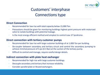 Customers’ interphase
Connections type
Direct Connection
◦ Recommended for low rise with total capacity below 15,000 Ton.
◦ Precautions should be given for monitoring buildings highest point pressure with motorized
valve to isolate buildings with potential leakage.
◦ Is the most energy efficient method and simplest to control Low DT Syndrome.
Direct connection with tertiary customer pumps
◦ Recommended for low rise with large customer buildings of at 1,000 Ton per building.
◦ De-coupler between secondary and tertiary circuit and control the secondary pumping to
achieve minimal pressure of 5 psi (0.3 Bar) at the suction of the tertiary pump.
◦ Difficult to control and manage, require careful design details.
Indirect connection with plate heat exchanger
◦ Recommended for high rise with large customer buildings.
◦ Decouple secondary and tertiary that increase reliability.
◦ Consider parallel plate or Brazed exchangers.
 