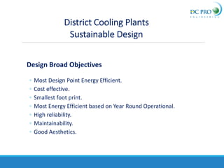 District Cooling Plants
Sustainable Design
Design Broad Objectives
◦ Most Design Point Energy Efficient.
◦ Cost effective.
◦ Smallest foot print.
◦ Most Energy Efficient based on Year Round Operational.
◦ High reliability.
◦ Maintainability.
◦ Good Aesthetics.
 
