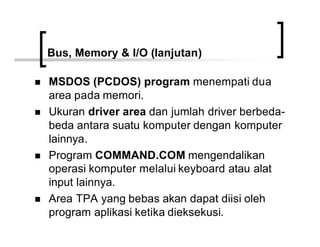 Bus, Memory & I/O (lanjutan)
n MSDOS (PCDOS) program menempati dua
area pada memori.
n Ukuran driver area dan jumlah driver berbeda-
beda antara suatu komputer dengan komputer
lainnya.
n Program COMMAND.COM mengendalikan
operasi komputer melalui keyboard atau alat
input lainnya.
n Area TPA yang bebas akan dapat diisi oleh
program aplikasi ketika dieksekusi.
 