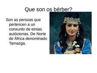 Que son os bérber?
Son as persoas que
pertencen a un
conxunto de etnias
autóctonas. De Norte
de África denominado
Tamazga.
 
