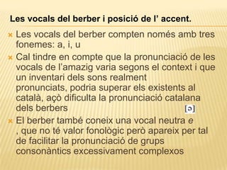 Les vocals del berber i posició de l’ accent.
 Les vocals del berber compten només amb tres
  fonemes: a, i, u
 Cal tindre en compte que la pronunciació de les
  vocals de l‟amazig varia segons el context i que
  un inventari dels sons realment
  pronunciats, podria superar els existents al
  català, açò dificulta la pronunciació catalana
  dels berbers
 El berber també coneix una vocal neutra e
  , que no té valor fonològic però apareix per tal
  de facilitar la pronunciació de grups
  consonàntics excessivament complexos
 