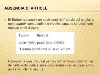 ABSENCIA D’ ARTICLE

   El Berber no coneix un equivalent de l‟ article del català; el
    nom apareix com a definit o indefinit segons la funció que
    realitza en el discurs.




   Representa una dificultat per als berberòfons dominar l‟ús
    de l‟article del català, més concretament en expressions on
    no es veu clar el seu ús.
 
