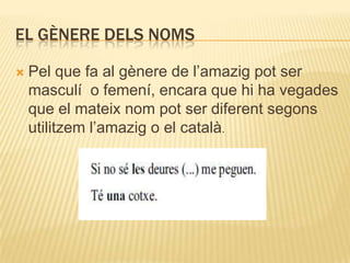 EL GÈNERE DELS NOMS

   Pel que fa al gènere de l‟amazig pot ser
    masculí o femení, encara que hi ha vegades
    que el mateix nom pot ser diferent segons
    utilitzem l‟amazig o el català.
 