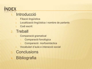 ÍNDEX
  1.   Introducció
       1.   Filiació lingüística
       2.   Localització lingüística i nombre de parlants
       3.   Codi escrit:

  2.   Treball
       1.   Comparació gramatical
            1. Comparació fonològica
            2. Comparació morfosintàctica
       2.   Vocabulari d‟aula e interacció social

  3.   Conclusions
  4.   Bibliografia
 