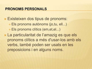 PRONOMS PERSONALS

   Existeixen dos tipus de pronoms:
     Els pronoms autònoms (jo,tu, ell...)
     Els pronoms clítics (em,et,el...)

   La particularitat de l‟amazig es que els
    pronoms clítics a més d'usar-los amb els
    verbs, també poden ser usats en les
    preposicions i en alguns noms.
 