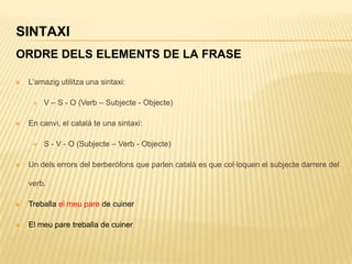 SINTAXI
ORDRE DELS ELEMENTS DE LA FRASE

   L‟amazig utilitza una sintaxi:

        V – S - O (Verb – Subjecte - Objecte)

   En canvi, el català te una sintaxi:

        S - V - O (Subjecte – Verb - Objecte)

   Un dels errors del berberófons que parlen català es que col·loquen el subjecte darrere del

    verb.

   Treballa el meu pare de cuiner

   El meu pare treballa de cuiner
 