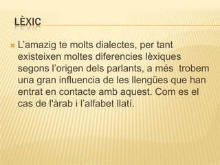 LÈXIC

   L‟amazig te molts dialectes, per tant
    existeixen moltes diferencies lèxiques
    segons l‟origen dels parlants, a més trobem
    una gran influencia de les llengües que han
    entrat en contacte amb aquest. Com es el
    cas de l'àrab i l‟alfabet llatí.
 