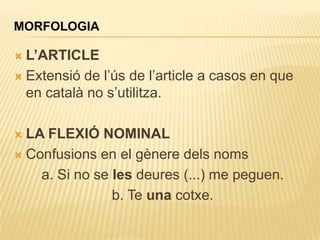 MORFOLOGIA

 L’ARTICLE
 Extensió de l‟ús de l‟article a casos en que
  en català no s‟utilitza.

 LA FLEXIÓ NOMINAL
 Confusions en el gènere dels noms

    a. Si no se les deures (...) me peguen.
                b. Te una cotxe.
 