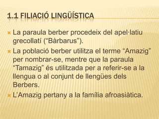 1.1 FILIACIÓ LINGÜÍSTICA

 La paraula berber procedeix del apel·latiu
  grecollatí (“Bàrbarus”).
 La població berber utilitza el terme “Amazig”
  per nombrar-se, mentre que la paraula
  “Tamazig” és utilitzada per a referir-se a la
  llengua o al conjunt de llengües dels
  Berbers.
 L‟Amazig pertany a la família afroasiàtica.
 