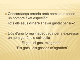   Concordança errònia amb noms que tenen
    un nombre fixat específic:
    Tots els seus diners l‟havia gastat per això.

   L‟ús d‟una forma inadequada per a expressar
    un nom genèric o col·lectiu
              El gat i el gos, m‟agraden.
          „Els gats i els gossos m‟agraden‟
 