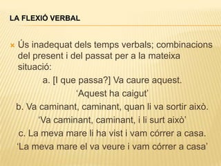 LA FLEXIÓ VERBAL


    Ús inadequat dels temps verbals; combinacions
     del present i del passat per a la mateixa
     situació:
           a. [I que passa?] Va caure aquest.
                    „Aquest ha caigut‟
    b. Va caminant, caminant, quan li va sortir això.
          „Va caminant, caminant, i li surt això‟
     c. La meva mare li ha vist i vam córrer a casa.
    „La meva mare el va veure i vam córrer a casa‟
 