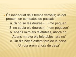    Ús inadequat dels temps verbals; us del
    present en contextos de passat:
      a. Si no se les deures (...) me peguen.
     „Si no sabia els deures (...) em pegaven‟
      b. Abans miro els teletubies, ahora no.
        „Abans mirava els teletubies, ara no‟
       c. Un dia havia estem fora de la porta.
            „Un dia érem a fora de casa‟
 