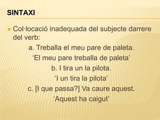 SINTAXI

   Col·locació inadequada del subjecte darrere
    del verb:
         a. Treballa el meu pare de paleta.
           „El meu pare treballa de paleta‟
                  b. I tira un la pilota.
                   „I un tira la pilota‟
         c. [I que passa?] Va caure aquest.
                  „Aquest ha caigut‟
 