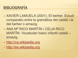 BIBLIOGRAFÍA

 XAVIER LAMUELA (2001), El berber. Estudi
  comparatiu entre la gramàtica del català i la
  del berber o amazig.
 ANA Mª RICO MARTÍN i CELIA RICO
  MARTÍN. Vocabulari bàsic infantil català –
  amazig.
 http://ca.wikipedia.org

 http://es.wikipedia.org
 
