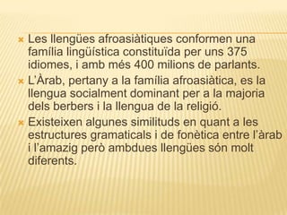  Les llengües afroasiàtiques conformen una
  família lingüística constituïda per uns 375
  idiomes, i amb més 400 milions de parlants.
 L‟Àrab, pertany a la família afroasiàtica, es la
  llengua socialment dominant per a la majoria
  dels berbers i la llengua de la religió.
 Existeixen algunes similituds en quant a les
  estructures gramaticals i de fonètica entre l‟àrab
  i l‟amazig però ambdues llengües són molt
  diferents.
 