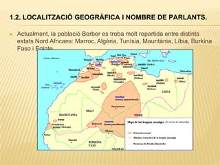 1.2. LOCALITZACIÓ GEOGRÀFICA I NOMBRE DE PARLANTS.

   Actualment, la població Berber es troba molt repartida entre distints
    estats Nord Africans: Marroc, Algèria, Tunísia, Mauritània, Líbia, Burkina
    Faso i Egipte.
 