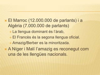    El Marroc (12.000.000 de parlants) i a
    Algèria (7.000.000 de parlants)
     La llengua dominant és l‟àrab,
     El Francès és la segona llengua oficial.

     Amazig/Berber es la minoritzada.

   A Níger i Malí l‟amazig es reconegut com
    una de les llengües nacionals.
 