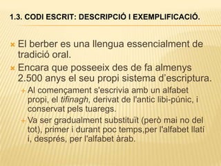 1.3. CODI ESCRIT: DESCRIPCIÓ I EXEMPLIFICACIÓ.


 El berber es una llengua essencialment de
  tradició oral.
 Encara que posseeix des de fa almenys
  2.500 anys el seu propi sistema d‟escriptura.
     Al  començament s'escrivia amb un alfabet
      propi, el tifinagh, derivat de l'antic libi-púnic, i
      conservat pels tuaregs.
     Va ser gradualment substituït (però mai no del
      tot), primer i durant poc temps,per l'alfabet llatí
      i, després, per l'alfabet àrab.
 