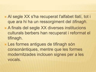  Al segle XX s'ha recuperat l'alfabet llatí, tot i
  que ara hi ha un ressorgiment del tifinagh.
 A finals del segle XX diverses institucions
  culturals berbers han recuperat i reformat el
  tifinagh.
 Les formes antigues de tifinagh són
  consonàntiques, mentre que les formes
  modernitzades inclouen signes per a les
  vocals.
 