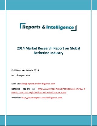 2014 Market Research Report on Global 
Berberine Industry 
Published on: March 2014 
No. of Pages: 176 
Mail us: sales@reportsandintelligence.com 
Detailed report at: http://www.reportsandintelligence.com/2014- 
research-report-on-global-berberine-industry-market 
Website: http://www.reportsandintelligence.com 
 