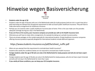 Hinweise wegen Basisversicherung
• Students under the age of 30
• Students under the age of 30 years who are in the Netherlands solely for study purposes (and are not in a part-time job or
paid internship) are exempt from the general requirement to take out Dutch public healthcare insurance. They will have to
make alternative arrangements for healthcare insurance.
• Perhaps you are covered under a public healthcare insurance plan at home. If this is the case make sure this provides
adequate coverage during your stay in the Netherlands.
• If you are from an EU country, your insurance company can provide you with an EU Health Insurance Card.
• Otherwise you will have to make other arrangements, for example by taking out a private insurance policy.
• There are private packages on the market especially for international students. Private healthcare insurance companies
offering insurance products especially designed for international students include AON and Lippmann.
• When are you exempt from the requirement to conclude basic health insurance?
• Students who satisfy the conditions below are not required to conclude basic health insurance.
• Foreign students under the age of 30 who are only in the Netherlands for study purposes and who do not have a (part-
time) job.
• Foreign students over the age of 30 who are only in the Netherlands for study purposes, who do not have a (part-time) job
and who will not stay in the Netherlands for more than 1 year.
• If you satisfy all these conditions, you can keep your ICS Complete insurance.
https://www.students-insurance.eu/pdf/factsheet_nuffic.pdf
 