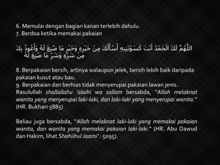 6. Memulai dengan bagian kanan terlebih dahulu.
7. Berdoa ketika memakai pakaian
ْ‫ي‬َ‫خ‬ ْ‫ن‬ِ‫م‬ َ‫ك‬ُ‫ل‬َ‫أ‬ ْ‫س‬َ‫أ‬ ِ‫ه‬‫ي‬ِ‫ن‬َ‫ت‬ْ‫و‬ َ‫س‬َ‫ك‬ َ‫ت‬ْ‫ن‬َ‫أ‬ ُ‫د‬ْ‫َم‬‫ح‬ْ‫ال‬ َ‫ك‬َ‫ل‬ َّ‫م‬ُ‫ه‬َّ‫الل‬َ‫ك‬ِ‫ب‬ ُ‫وذ‬ُ‫ع‬َ‫َأ‬‫و‬ ُ‫ه‬َ‫ل‬ َ‫ع‬ِ‫ن‬ُ‫ص‬ ‫َا‬‫م‬ ِ‫ر‬ْ‫ي‬َ‫خ‬َ‫و‬ ِ‫ه‬ِ‫ر‬
ُ‫ه‬َ‫ل‬ َ‫ع‬ِ‫ن‬ُ‫ص‬ ‫َا‬‫م‬ ِِّ‫ر‬ َ‫َش‬‫و‬ ِ‫ه‬ِِّ‫ر‬ َ‫ش‬ ْ‫ن‬ِ‫م‬
8. Berpakaian bersih, artinya walaupun jelek, bersih lebih baik daripada
pakaian kusut atau bau.
9. Berpakaian dan berhias tidak menyerupai pakaian lawan jenis.
Rasulullah shallallahu ‘alaihi wa sallam bersabda, “Allah melaknat
wanita yang menyerupai laki-laki, dan laki-laki yang menyerupai wanita.”
(HR. Bukhari 5885)
Beliau juga bersabda, “Allah melaknat laki-laki yang memakai pakaian
wanita, dan wanita yang memakai pakaian laki-laki.” (HR. Abu Dawud
dan Hakim, lihat Shahiihul Jaami’ : 5095).
 