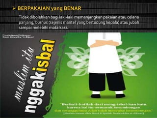  BERPAKAIAN yang BENAR
Tidak dibolehkan bagi laki-laki memanjangkan pakaian atau celana
panjang, burnus (sejenis mantel yang bertudung kepala) atau jubah
sampai melebihi mata kaki.
 