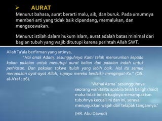 Menurut bahasa, aurat berarti malu, aib, dan buruk. Pada umumnya
memberi arti yang tidak baik dipandang, memalukan, dan
mengecewakan.
Menurut istilah dalam hukum Islam, aurat adalah batas minimal dari
bagian tubuh yang wajib ditutupi karena perintah Allah SWT.
AllahTa’ala berfirman yang artinya,
“Hai anak Adam, sesungguhnya Kami telah menurunkan kepada
kalian pakaian untuk menutupi aurat kalian dan pakaian indah untuk
perhiasan. Dan pakaian takwa itulah yang lebih baik. Hal itu semua
merupakan ayat-ayat Allah, supaya mereka berdzikir mengingat-Ku.” (QS.
al-A’raf : 26).
‘WahaiAsma` sesungguhnya
seorang wanita itu apabila telah baligh (haid)
maka tidak boleh baginya menampakkan
tubuhnya kecuali ini dan ini, seraya
menunjukkan wajah dan telapak tangannya.’
(HR. Abu Dawud)
 