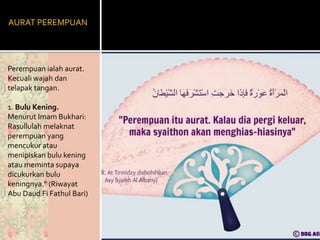AURAT PEREMPUAN
Perempuan ialah aurat.
Kecuali wajah dan
telapak tangan.
1. Bulu Kening.
Menurut Imam Bukhari:
Rasullulah melaknat
perempuan yang
mencukur atau
menipiskan bulu kening
atau meminta supaya
dicukurkan bulu
keningnya." (Riwayat
Abu Daud Fi Fathul Bari)
 