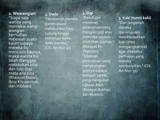 2. Wewangian
"Siapa saja
wanita yang
memakai wangi-
wangian
kemudian
melewati suatu
kaum supaya
mereka itu
mencium baunya,
maka wanita itu
telah dianggap
melakukan zina
dan tiap-tiap
mata ada zina."
(Riwayat Nasaii,
Ibnu Khuzaimah
dan Hibban)
3. Gigi
"Rasullulah
melaknat
perempuan yang
mengikir gigi atau
meminta supaya
dikikirkan giginya."
(Riwayat At-
Thabrani)
"Dilaknat
perempuan yang
menjarangkan
giginya supaya
menjadi cantik,
yang mengubah
ciptaan Allah."
(Riwayat Bukhari
dan Muslim).
5. Kaki (tumit kaki)
"Dan janganlah
mereka
(perempuan)
memhentakkan
kaki (atau
mengangkatnya)
agar diketahui
perhiasan yang
mereka
sembunyikan." (QS:
An-Nur: 31)
4. Dada
"Hendaklah mereka
(perempuan)
melabuhkan kain
tudung hingga
menutupi dada-
dada mereka."
(QS: An-Nur:31)
 