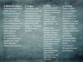 8. Mata
"Dan katakanlah
kepada perempuan
mukmin hendaklah
mereka
menundukkan
sebagian dari
pandangannya."
(QS:An-Nur : 31)
Sabda Nabi
Muhammad SAW:
"Jangan sampai
pandangan yang
satu mengikuti
pandangan lainnya.
Kamu hanya boleh
pandangan yang
pertama,
pandangan
seterusnya tidak
dibenarkan."
(Riwayat Ahmad,
Abu Daud dan
Tirmidzi).
7.Tangan
"Sesungguhnya
kepala yang ditusuk
dengan besi itu
lebih baik daripada
menyentuh kaum
yang bukan sejenis
yang tidak halal
baginya." (Riwayat
AtTabrani dan
Baihaqi).
6. Muka danTangan
Asma BintiAbu Bakar
telah menemui
Rasullulah dengan
memakai pakaian
yang tipis. Sabda
Rasullulah: "Wahai
Asma! Sesungguhnya
seorang gadis yang
telah berhaid tidak
boleh baginya
menzahirkan
anggota badan
kecuali pergelangan
tangan dan wajah
saja." (Riwayat
Muslim dan Bukhari).
9. Rambut
"Wahai anakku
Fatimah! Adapun
perempuan-
perempuan yang
akan digantung
rambutnya hingga
mendidih otaknya
dalam neraka
adalah mereka itu
di dunia tidak mahu
menutup
rambutnya
daripada dilihat
oleh lelaki yang
bukan
mahramnya."
(Riwayat Bukhari
dan Muslim).
 