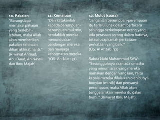 10. Pakaian
"Barangsiapa
memakai pakaian
yang berlebih-
lebihan, maka Allah
akan memberikan
pakaian kehinaan
dihari akhirat nanti."
(Riwayat Ahmad,
Abu Daud, An Nasaii
dan Ibnu Majah)
11. Kemaluan
"Dan katakanlah
kepada perempuan-
perempuan mukmin,
hendaklah mereka
menundukkan
pandangan mereka
dan menjaga
kehormatan mereka.
"(QS:An-Nur : 31).
12. Mulut (suara)
"Janganlah perempuan-perempuan
itu terlalu lunak dalam berbicara
sehingga berkeinginan orang yang
ada perasaan serong dalam hatinya,
tetapi ucapkanlah perkataan-
perkataan yang baik."
(QS: Al Ahzab: 32)
Sabda Nabi Muhammad SAW:
"Sesungguhnya akan ada umatku
yang minum arak yang mereka
namakan dengan yang lain,Yaitu
kepala mereka dilalaikan oleh bunyi-
bunyian (musik) dan penyanyi
perempuan, maka Allah akan
tenggelamkan mereka itu dalam
bumi." (Riwayat Ibnu Majah).
 