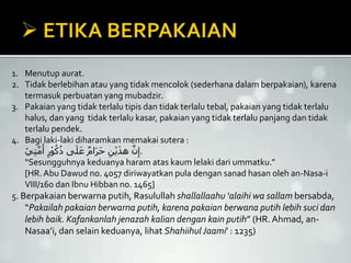 1. Menutup aurat.
2. Tidak berlebihan atau yang tidak mencolok (sederhana dalam berpakaian), karena
termasuk perbuatan yang mubadzir.
3. Pakaian yang tidak terlalu tipis dan tidak terlalu tebal, pakaian yang tidak terlalu
halus, dan yang tidak terlalu kasar, pakaian yang tidak terlalu panjang dan tidak
terlalu pendek.
4. Bagi laki-laki diharamkan memakai sutera :
ْ‫ي‬ِ‫ت‬َّ‫م‬َ‫أ‬ ِ‫ر‬ْ‫و‬ُ‫ك‬ُ‫ذ‬ ‫ى‬َ‫ل‬َ‫ع‬ ٌ‫م‬‫ا‬َ‫ر‬َ‫ح‬ ِ‫ن‬ْ‫ي‬َ‫ذ‬‫ه‬ َّ‫ن‬ِ‫.إ‬
“Sesungguhnya keduanya haram atas kaum lelaki dari ummatku.”
[HR. Abu Dawud no. 4057 diriwayatkan pula dengan sanad hasan oleh an-Nasa-i
VIII/160 dan Ibnu Hibban no. 1465]
5. Berpakaian berwarna putih, Rasulullah shallallaahu ‘alaihi wa sallam bersabda,
“Pakailah pakaian berwarna putih, karena pakaian berwana putih lebih suci dan
lebih baik. Kafankanlah jenazah kalian dengan kain putih” (HR. Ahmad, an-
Nasaa’i, dan selain keduanya, lihat Shahiihul Jaami’ : 1235)
 