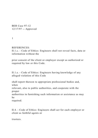 BER Case 97-12
12/17/97 -- Approved
1
REFERENCES:
II.1.c. - Code of Ethics: Engineers shall not reveal facts, data or
information without the
prior consent of the client or employer except as authorized or
required by law or this Code.
II.1.e. - Code of Ethics: Engineers having knowledge of any
alleged violation of this Code
shall report thereon to appropriate professional bodies and,
when
relevant, also to public authorities, and cooperate with the
proper
authorities in furnishing such information or assistance as may
be
required.
II.4. - Code of Ethics: Engineers shall act for each employer or
client as faithful agents or
trustees.
 