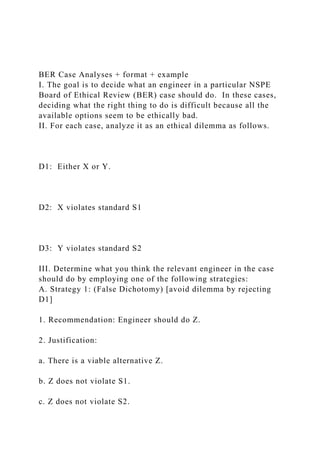 BER Case Analyses + format + example
I. The goal is to decide what an engineer in a particular NSPE
Board of Ethical Review (BER) case should do. In these cases,
deciding what the right thing to do is difficult because all the
available options seem to be ethically bad.
II. For each case, analyze it as an ethical dilemma as follows.
D1: Either X or Y.
D2: X violates standard S1
D3: Y violates standard S2
III. Determine what you think the relevant engineer in the case
should do by employing one of the following strategies:
A. Strategy 1: (False Dichotomy) [avoid dilemma by rejecting
D1]
1. Recommendation: Engineer should do Z.
2. Justification:
a. There is a viable alternative Z.
b. Z does not violate S1.
c. Z does not violate S2.
 
