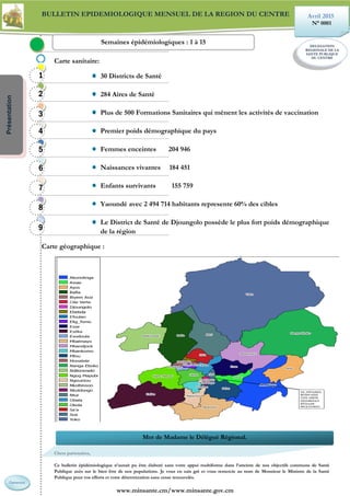 BULLETIN EPIDEMIOLOGIQUE MENSUEL DE LA REGION DU CENTRE
Carte sanitaire:
30 Districts de Santé
284 Aires de Santé
Plus de 500 Formations Sanitaires qui mènent les activités de vaccination
Premier poids démographique du pays
Femmes enceintes 204 946
Naissances vivantes 184 451
Enfants survivants 155 759
Yaoundé avec 2 494 714 habitants represente 60% des cibles
Le District de Santé de Djoungolo possède le plus fort poids démographique
de la région
Carte géographique :
Chers partenaires,
Ce bulletin épidémiologique n’aurait pu être élaboré sans votre appui multiforme dans l’atteinte de nos objectifs communs de Santé
Publique axés sur le bien être de nos populations. Je vous en sais gré et vous remercie au nom de Monsieur le Ministre de la Santé
Publique pour vos efforts et votre détermination sans cesse renouvelés.
www.minsante.cm/www.minsante.gov.cm
Avril 2015
N° 0001
DELEGATION
REGIONALE DE LA
SANTE PUBLIQUE
DU CENTRE
Semaines épidémiologiques : 1 à 15
1111
2222
6666
3333
4444
5555
7777
8888
9999
Présentation
Mot de Madame le Délégué Régional.
Cameroun
 