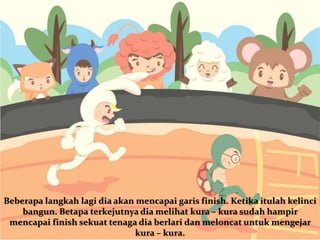Beberapa langkah lagi dia akan mencapai garis finish. Ketika itulah kelinci
bangun. Betapa terkejutnya dia melihat kura – kura sudah hampir
mencapai finish sekuat tenaga dia berlari dan meloncat untuk mengejar
kura – kura.
 