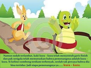 Namun sudah terlambat, kaki kura – kura telah menyentuh garis finish
dan pak serigala telah memutuskan bahwa pemenangnya adalah kura –
kura. Si kelinci sombong terdiam terhenyak, seolah tak percaya bahwa dia
bisa tertidur. Jadi siapa pemenangnya ya……. kura – kura.
 