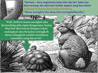 “Hei kura – kura, bagaimana kalau kita adu lari. Kalau kau
bisa menang, aku akan beri hadiah apapun yang kau minta.”
Padahal di dalam hati kelinci berkata.
“Mana mungkin dia akan bisa mengalahkanku.”
‘’Wah, kelinci mana mungkin aku
bertanding adu cepat denganmu, kamu
bisa lari dan loncat dengan cepat,
sedangkan aku berjalan selangkah
demi selangkah sambil membawa
rumahku yang berat ini.”
 
