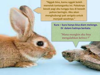 “Nggak bisa, kamu nggak boleh
menolak tantanganku ini. Pokoknya
besok pagi aku tunggu kau di bawah
pohon beringin. Aku akan
menghubungi pak serigala untuk
menjadi wasitnya.”
Kura – kura hanya bisa diam melongo.
Di dalam hatinya berkata.
“Mana mungkin aku bisa
mengalahkan kelinci ?”
 