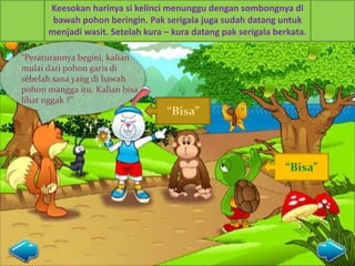 Keesokan harinya si kelinci menunggu dengan sombongnya di
bawah pohon beringin. Pak serigala juga sudah datang untuk
menjadi wasit. Setelah kura – kura datang pak serigala berkata.
“
“Peraturannya begini, kalian
mulai dari pohon garis di
sebelah sana yang di bawah
pohon mangga itu. Kalian bisa
lihat nggak ?”
“Bisa”
“Bisa”
 