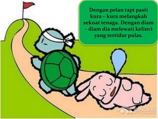 Dengan pelan tapi pasti
kura – kura melangkah
sekuat tenaga. Dengan diam
– diam dia melewati kelinci
yang tertidur pulas.
 