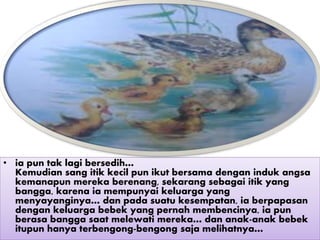• ia pun tak lagi bersedih…
Kemudian sang itik kecil pun ikut bersama dengan induk angsa
kemanapun mereka berenang, sekarang sebagai itik yang
bangga, karena ia mempunyai keluarga yang
menyayanginya… dan pada suatu kesempatan, ia berpapasan
dengan keluarga bebek yang pernah membencinya, ia pun
berasa bangga saat melewati mereka… dan anak-anak bebek
itupun hanya terbengong-bengong saja melihatnya…
 