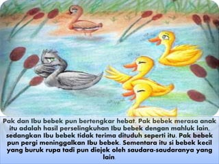 Pak dan Ibu bebek pun bertengkar hebat. Pak bebek merasa anak
itu adalah hasil perselingkuhan Ibu bebek dengan mahluk lain,
sedangkan Ibu bebek tidak terima dituduh seperti itu. Pak bebek
pun pergi meninggalkan Ibu bebek. Sementara itu si bebek kecil
yang buruk rupa tadi pun diejek oleh saudara-saudaranya yang
lain.
 